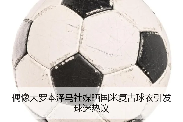偶像大罗本泽马社媒晒国米复古球衣引发球迷热议