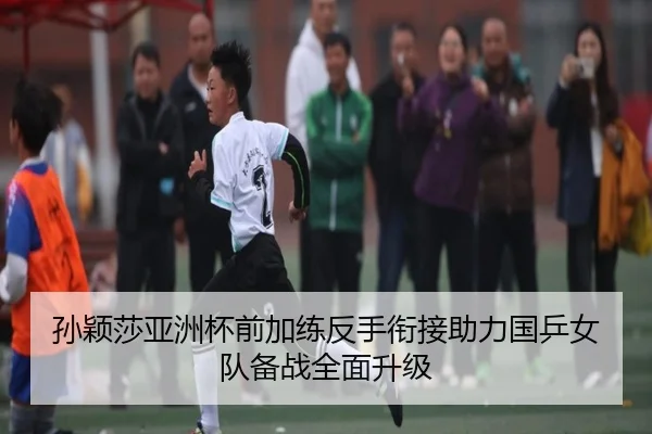 孙颖莎亚洲杯前加练反手衔接助力国乒女队备战全面升级